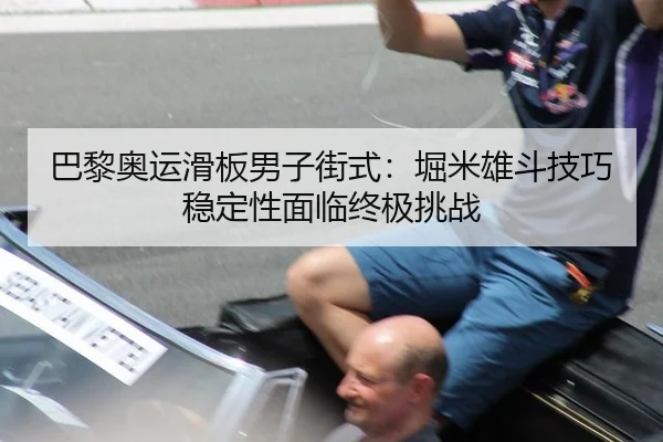 巴黎奥运滑板男子街式：堀米雄斗技巧稳定性面临终极挑战