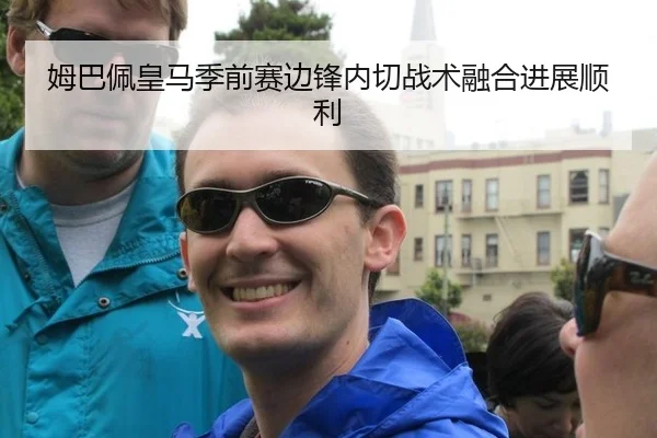 姆巴佩皇马季前赛边锋内切战术融合进展顺利