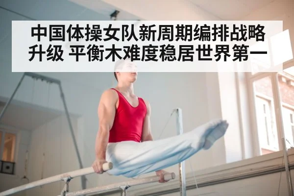 中国体操女队新周期编排战略升级 平衡木难度稳居世界第一