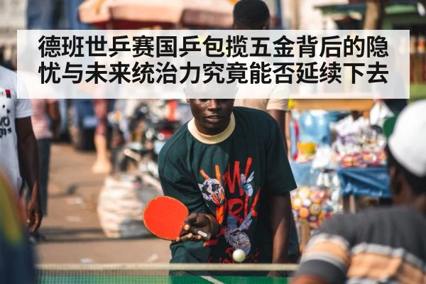 德班世乒赛国乒包揽五金背后的隐忧与未来统治力究竟能否延续下去